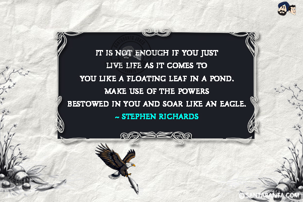 It is not enough if you just live life as it comes to you like a floating leaf in a pond. Make use of the powers bestowed in you and soar like an eagle.