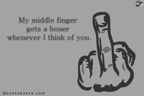 My middle finger gets a boner whenever I think of you.