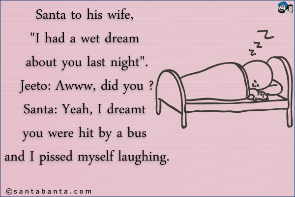 Santa to his wife, `I had a wet dream about you last night`.<br />
Jeeto: Awww, did you ?<br />
Santa: Yeah, I dreamt you were hit by a bus and I pissed myself laughing.