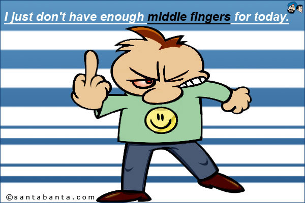 I just don't have enough middle fingers for today.
