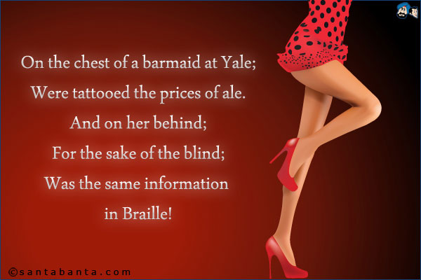 On the chest of a barmaid at Yale;<br />
Were tattooed the prices of ale;<br />
And on her behind;<br />
For the sake of the blind;<br />
Was the same information in Braille!