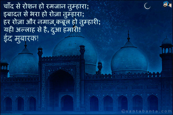 चाँद से रोशन हो रमजान तुम्हारा;<br />
इबादत से भरा हो रोज़ा तुम्हारा;<br />
हर रोज़ा और नमाज़, कबूल हो तुम्हारी;<br />
यही अल्लाह से है, दुआ हमारी!<br />
ईद मुबारक! 