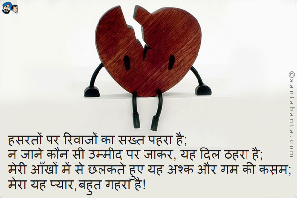 हसरतों पर रिवाजों का सख्त पहरा है;<br />
न जाने कौन सी उम्मीद पर जाकर, यह दिल ठहरा है;<br />
मेरी आँखों में से छलकते हुए यह अश्क और गम की कसम;<br />
मेरा यह प्यार, बहुत गहरा है!