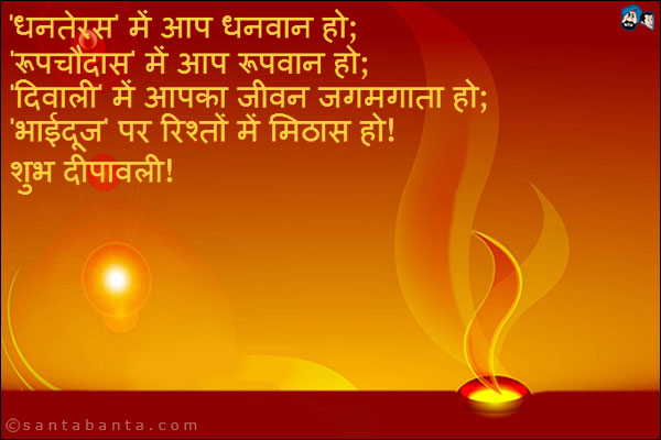 'धनतेरस' में आप धनवान हो;<br />
'रूपचौदास' में आप रूपवान हो;<br />
'दिवाली' में आपका जीवन जगमगाता हो;<br />
'भाईदूज' पर रिश्तों में मिठास हो;<br />
शुभ दीपावली!