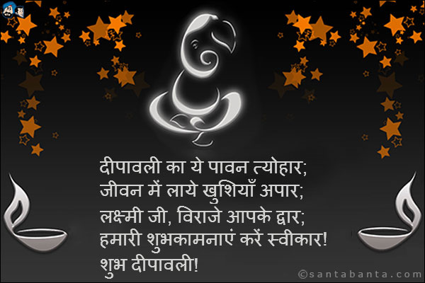 दीपावली का ये पावन त्योहार;<br />
जीवन में लाये खुशियाँ अपार;<br />
लक्ष्मी जी, विराजे आपके द्वार;<br />
हमारी शुभकामनाएं करें स्वीकार!<br />
शुभ दीपावली!