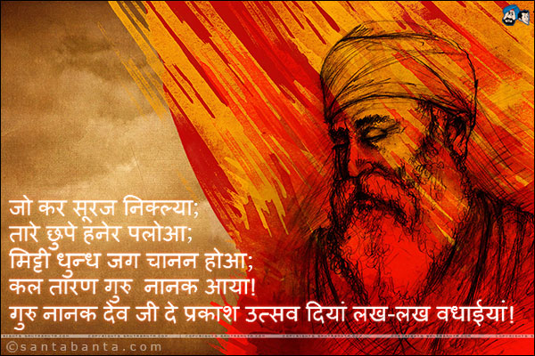 जो कर सूरज निक्ल्या;<br />
तारे छुपे हनेर पलोआ;<br />
मिट्टी धुन्ध जग चानन होआ;<br />
कल तारण गुरु नानक आया!<br />
गुरु नानक देव जी दे प्रकाश उत्सव दियां लख-लख वधाईयां!