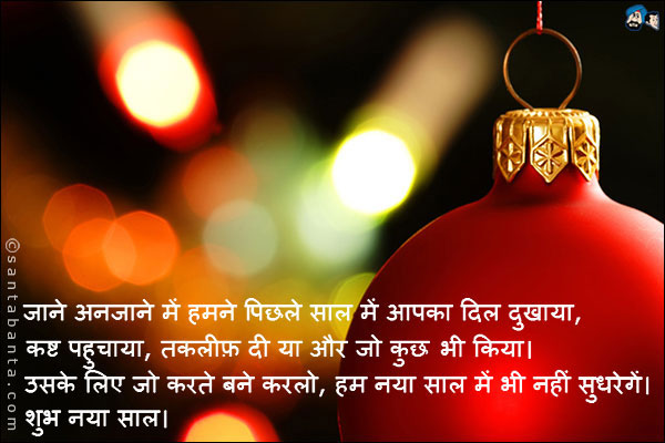 जाने अनजाने में हमने पिछले साल में आपका दिल दुखाया, कष्ट पहुचाया, तकलीफ़ दी या और जो कुछ भी किया।<br />
उसके लिए जो करते बने करलो, हम नया साल में भी नहीं सुधरेगें।<br />
शुभ नया साल।