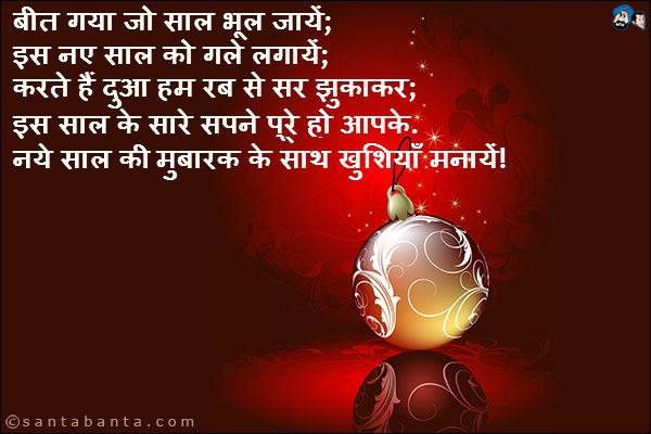 बीत गया जो साल भूल जायें;<br />
इस नए साल को गले लगायें;<br />
करते हैं दुआ हम रब से सर झुकाकर;<br />
इस साल के सारे सपने पूरे हो आपके;<br />
नये साल की मुबारक के साथ खुशियाँ मनायें!