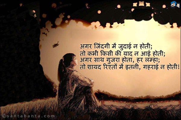 अगर जिंदगी में जुदाई न होती;<br />
तो कभी किसी की याद न आई होती;<br />
अगर साथ गुजरा होता, हर लम्हा;<br />
तो सायद रिस्तो में इतनी, गहराई न होती!
