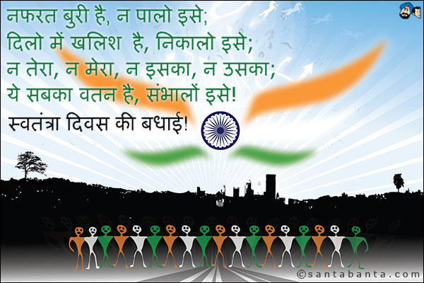 नफरत बुरी है, न पालो इसे;<br />
दिलो में खालिश है, निकालो इसे;<br />
न तेरा, न मेरा, न इसका, न उसका;<br />
ये सबका वतन है, संभालों इसे!<br />
स्वतंत्रा दिवस की बधाई!
