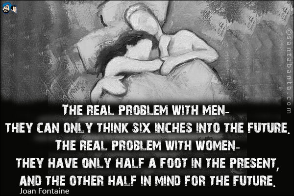 The real problem with men - they can only think six inches into the future. The real problem with women - they have only half a foot in the present, and the other half in mind for the future.
