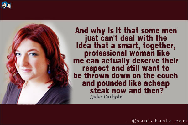 And why is it that some men just can't deal with the idea that a smart, together, professional woman like me can actually deserve their respect and still want to be thrown down on the couch and pounded like a cheap steak now and then?
