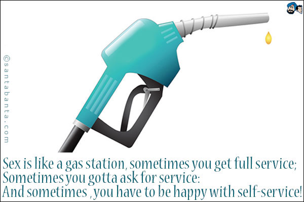 Sex is like a gas station, sometimes you get full service;<br />
Sometimes you gotta ask for service:<br />
And sometimes you have to be happy with self service!