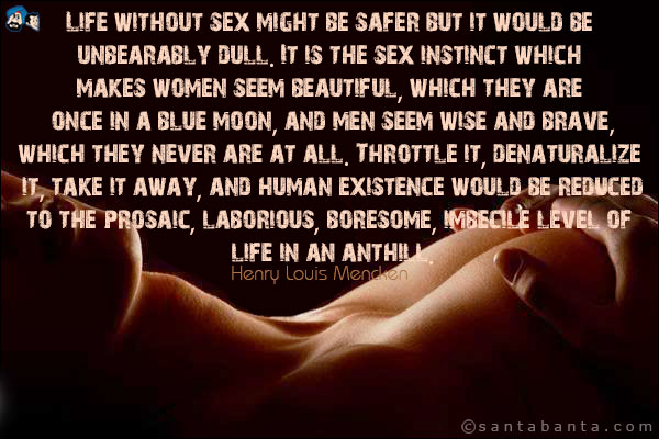 Life without sex might be safer but it would be unbearably dull.  It is the sex instinct which makes women seem beautiful, which they are once in a blue moon, and men seem wise and brave, which they never are at all.  Throttle it, denaturalize it, take it away, and human existence would be reduced to the prosaic, laborious, boresome, imbecile level of life in an anthill.