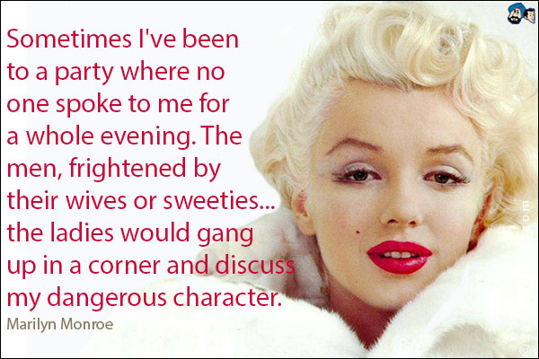 Sometimes I've been to a party where no one spoke to me for a whole evening. The men, frightened by their wives or sweeties...the ladies would gang up in a corner and discuss my dangerous character.<br />
Marilyn Monroe