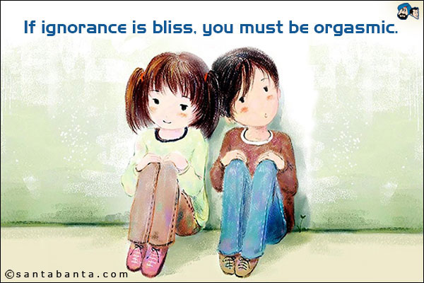 If ignorance is bliss, you must be orgasmic.