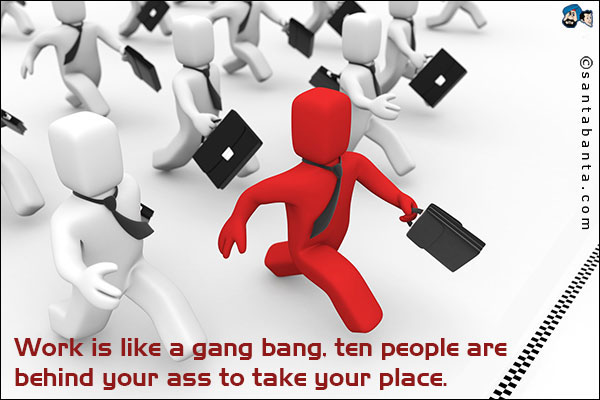 Work is like a gang bang, ten people are behind your ass to take your place.