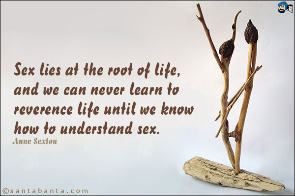 Sex lies at the root of life, and we can never learn to reverence life until we know how to understand sex.<br />Henry Ellis