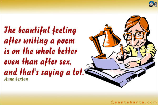 The beautiful feeling after writing a poem is on the whole better even than after sex, and that's saying a lot.<br />Anne Sexton