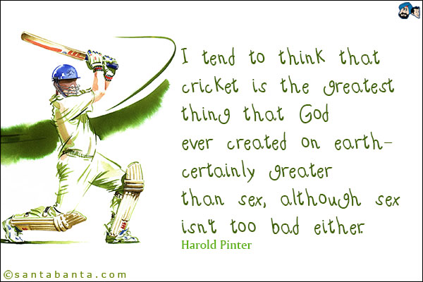 I tend to think that cricket is the greatest thing that God ever created on earth - certainly greater than sex, although sex isn't too bad either.<br />
Harold Pinter