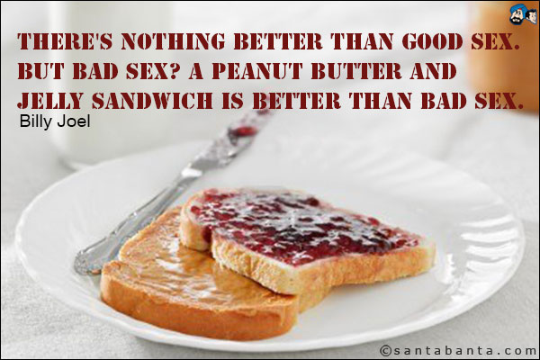 There's nothing better than good sex. But bad sex? A peanut butter and jelly sandwich is better than bad sex.<br />
Billy Joel