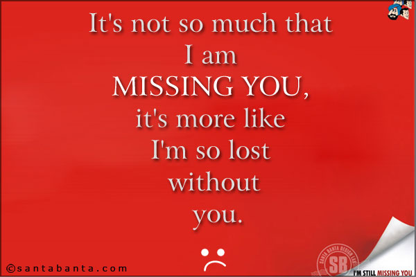 It's not so much that I am missing you, it's more like I'm so lost without you.
