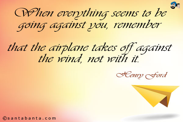 When everything seems to be going against you, remember that the airplane takes off against the wind, not with it.