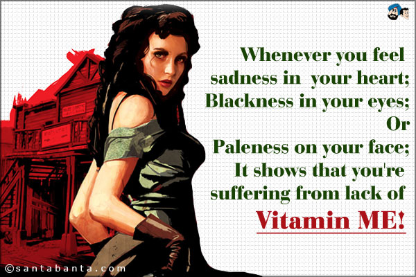 Whenever you feel sadness in your heart;<br />
Blackness in your eyes;<br />
Or paleness on your face.<br />
It shows that you're suffering from lack of Vitamin ME!