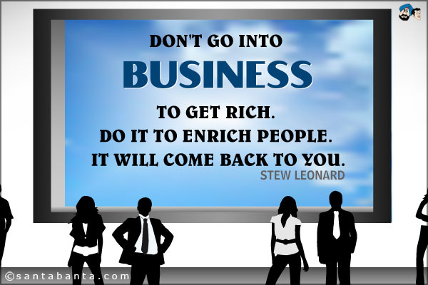 Don't go into business to get rich. Do it to enrich people. It will come back to you.