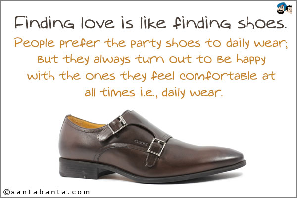 Finding love is like finding shoes. People prefer the party shoes to daily wear; but they always turn out to be happy with the ones they feel comfortable at all times i.e., daily wear.