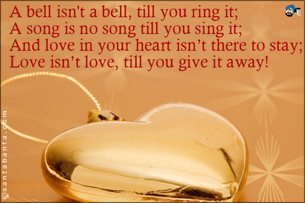 A bell isn't a bell, till you ring it;<br />
A song is no song till you sing it;<br />
And love in your heart isn't there to stay;<br />
Love isn't love, till you give it away!