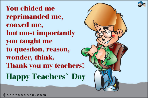 You chided me, reprimanded me, coaxed me, but most importantly you taught me to question, reason, wonder, think. Thank you my teachers!