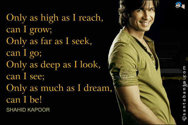 Only as high as I reach, can I grow;<br />
Only as far as I seek, can I go;<br />
Only as deep as I look, can I see;<br />
Only as much as I dream, can I be!