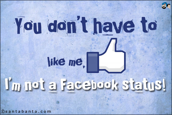 You don't have to like me, I'm not a Facebook status!