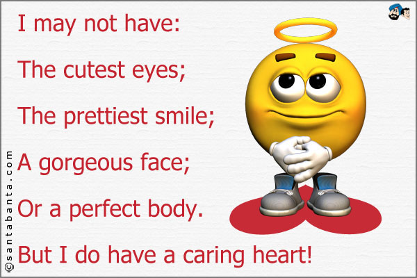 I may not have:<br />
The cutest eyes;<br />
The prettiest smile;<br />
A gorgeous face;<br />
Or a perfect body.<br />
But I do have a caring heart!