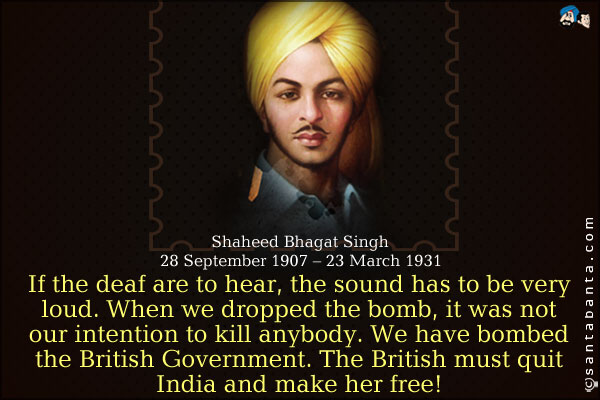 If the deaf are to hear, the sound has to be very loud. When we dropped the bomb, it was not our intention to kill anybody. We have bombed the British Government. The British must quit India and make her free.