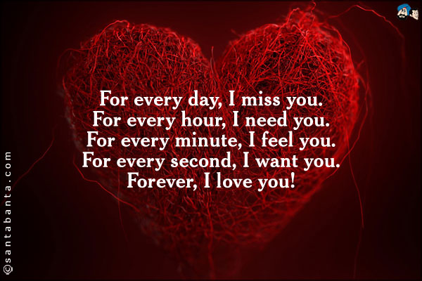 For every day, I miss you.<br />
For every hour, I need you.<br />
For every minute, I feel you.<br />
For every second, I want you.<br />
Forever, I love you.