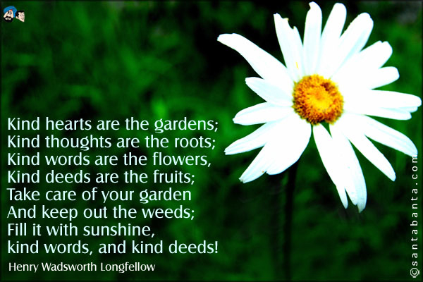 Kind hearts are the gardens;<br />
Kind thoughts are the roots;<br />
Kind words are the flowers,<br />
Kind deeds are the fruits;<br />
Take care of your garden<br />
And keep out the weeds;<br />
Fill it with sunshine,<br />
kind words, and kind deeds!