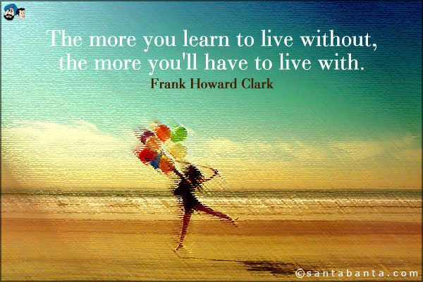 The more you learn to live without, the more you'll have to live with.
