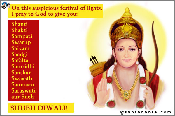 On this auspicious festival of lights, I pray to God to give you<br />
Shanti<br />
Shakti<br />
Sampati<br />
Swarup<br />
Saiyam<br />
Saadgi<br />
Safalta<br />
Samridhi<br />
Sanskar<br />
Swaasth<br />
Sanmaan<br />
Saraswati<br />
aur SNEH<br />
SHUBH DIWALI!