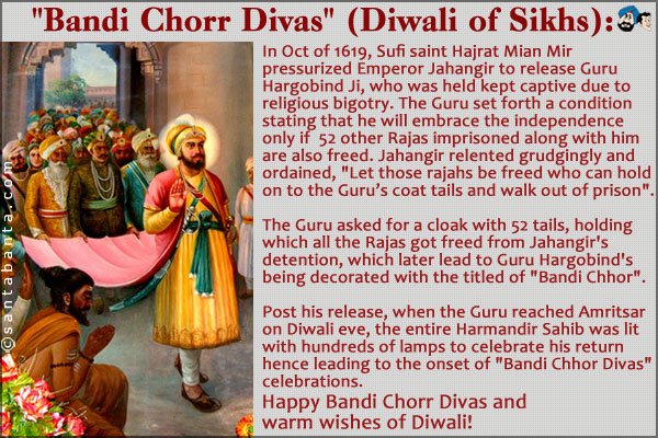 `Bandi Chorr Divas` (Diwali of Sikhs)<br /> 
In Oct of 1619, Sufi saint Hajrat Mian Mir pressurized Emperor Jahangir to release Guru Hargobind Ji, who was held kept captive due to religious bigotry.<br />
The Guru set forth a condition stating that he will embrace the independence only if  52 other Rajas imprisoned along with him are also freed. Jahangir relented grudgingly and ordained, `Let those rajahs be freed who can hold on to the Guru's coat tails and walk out of prison`.<br /> 
The Guru asked for a cloak with 52 tails, holding which all the Rajas got freed from Jahangir's detention, which later
lead to Guru Hargobind's being decorated with the titled of `Bandi Chhor`.<br /> 
Post his release, when the Guru reached Amritsar on Diwali eve, the entire Harmandir Sahib was lit with hundreds of lamps to celebrate his return hence leading to the onset of `Bandi Chhor Divas` celebrations.<br />
Happy Bandi Chorr Divas and warm wishes of Diwali!