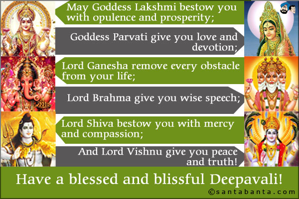 May Goddess Lakshmi bestow you with opulence and prosperity;<br />
Lord Ganesha remove every obstacle from your life;<br />
Lord Shiva bestow you with mercy and compassion;<br />
Goddess Parvati give you love and devotion;<br />
Lord Brahma give you wise speech;<br />
And Lord Vishnu give you peace and truth!<br />
Have a blessed and blissful Deepavali!