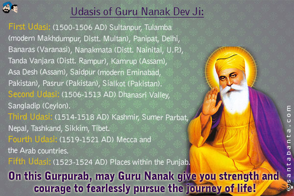 Udasis of Guru Nanak Dev Ji:<br />
First Udasi: (1500-1506 AD) Sultanpur, Tulamba (modern Makhdumpur, Distt. Multan), Panipat, Delhi, Banaras (Varanasi), Nanakmata (Distt. Nainital, U.P.), Tanda Vanjara (Distt. Rampur), Kamrup (Assam), Asa Desh (Assam), Saidpur (modern Eminabad, Pakistan), Pasrur (Pakistan), Sialkot (Pakistan).<br />
Second Udasi: (1506-1513 AD) Lasted about 7 years and covered the following towns and regions: Dhanasri Valley, Sangladip (Ceylon).<br />
Third Udasi: (1514-1518 AD) Kashmir, Sumer Parbat, Nepal, Tashkand, Sikkim, Tibet.<br />
Fourth Udasi: (1519-1521 AD) Mecca and the Arab countries.<br />
Fifth Udasi: (1523-1524 AD) Lasted about 2 years: Places within the Punjab.<br />
On this Gurpurab, may Guru Nanak give you strength and courage to fearlessly pursue the journey of life!
