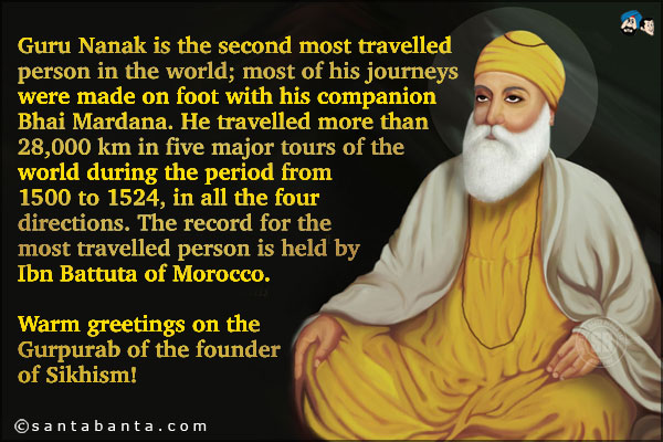 Guru Nanak is the second most travelled person in the world; most of his journeys were made on foot with
His companion Bhai Mardana. He travelled more than 28,000 km in five major tours of the world during the
period from 1500 to 1524, in all the four directions. The record for the most travelled person is held by
Ibn Battuta of Morocco.<br />
Warm greetings on the Gurpurab of the founder of Sikhism!