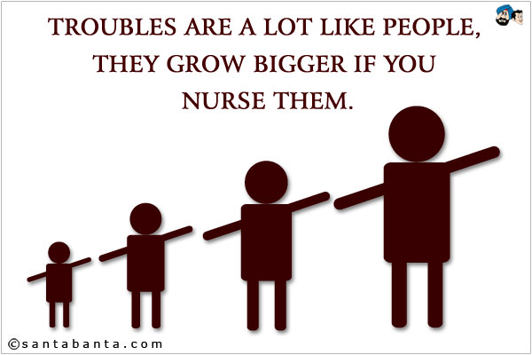 Troubles are a lot like people, they grow bigger if you nurse them.