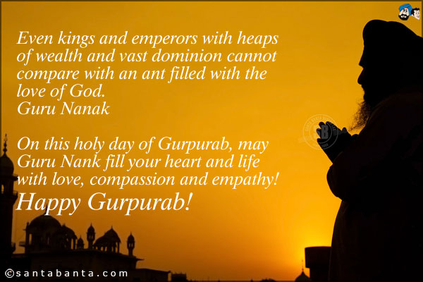 Even kings and emperors with heaps of wealth and vast dominion cannot compare with an ant filled with the love of God.<br />
~ Guru Nanak<br />
On this holy day of Gurpurab, may Guru Nank fill your heart and life with love, compassion and empathy!<br />
Happy Gurpurab!