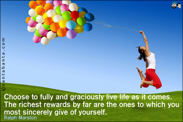 Choose to fully and graciously live life as it comes. The richest rewards by far are the ones to which you most sincerely give of yourself.