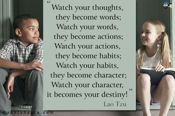 Watch your thoughts, they become words;<br />
Watch your words, they become actions;<br />
Watch your actions, they become habits;<br />
Watch your habits, they become character;<br />
Watch your character, it becomes your destiny!