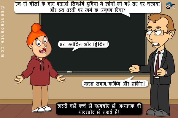 अध्यापक: उन दो चीज़ों के नाम बताओ जिन्होंने दुनिया में लोगों को नई राह पर चलाया और इस धरती पर स्वर्ग का अनुभव दिया?<br/>
पप्पू: सर, स्मोकिंग और ड्रिंकिंग।<br/>
अध्यापक: गलत जवाब,`फकिंग और सकिंग।`<br/>
जरूरी नहीं बच्चे ही बहनचोद हों, अध्यापक भी मादरचोद हो सकते हैं।