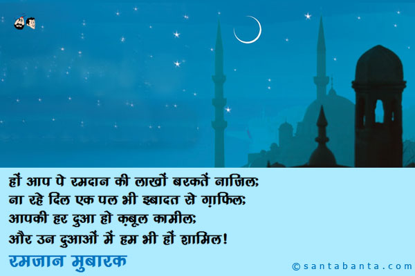 हों आप पे रमदान की लाखों बरकतें नाज़िल;<br />
ना रहे दिल एक पल भी इबादत से ग़ाफिल;<br />
आपकी हर दुआ हो क़बूल कामील;<br />
और उन दुआओं में हम भी हों शामिल।<br />
रमज़ान मुबारक।